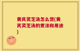 黄芪灵芝汤怎么煲(黄芪灵芝汤的煮法和用途)