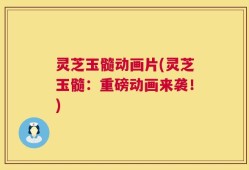 灵芝玉髓动画片(灵芝玉髓：重磅动画来袭！)