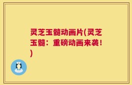 灵芝玉髓动画片(灵芝玉髓：重磅动画来袭！)
