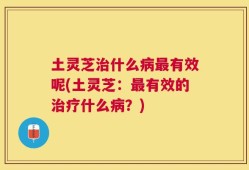 土灵芝治什么病最有效呢(土灵芝：最有效的治疗什么病？)