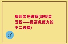 康婷灵芝破壁(康婷灵芝粉——提高免疫力的不二选择)