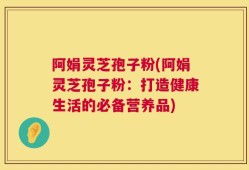 阿娟灵芝孢子粉(阿娟灵芝孢子粉：打造健康生活的必备营养品)