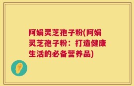 阿娟灵芝孢子粉(阿娟灵芝孢子粉：打造健康生活的必备营养品)