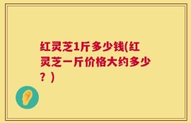 红灵芝1斤多少钱(红灵芝一斤价格大约多少？)