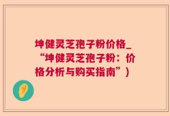 坤健灵芝孢子粉价格_“坤健灵芝孢子粉：价格分析与购买指南”)