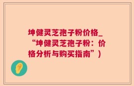 坤健灵芝孢子粉价格_“坤健灵芝孢子粉：价格分析与购买指南”)