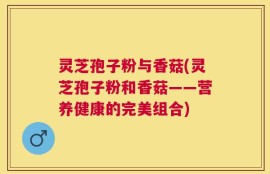 灵芝孢子粉与香菇(灵芝孢子粉和香菇——营养健康的完美组合)