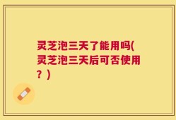 灵芝泡三天了能用吗(灵芝泡三天后可否使用？)