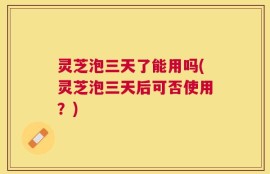 灵芝泡三天了能用吗(灵芝泡三天后可否使用？)
