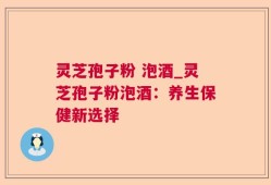 灵芝孢子粉 泡酒_灵芝孢子粉泡酒：养生保健新选择