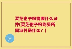 灵芝孢子粉需要什么证件(灵芝孢子粉购买所需证件是什么？)
