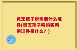 灵芝孢子粉需要什么证件(灵芝孢子粉购买所需证件是什么？)