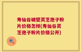 寿仙谷破壁灵芝孢子粉片价格怎样(寿仙谷灵芝孢子粉片价格公开)