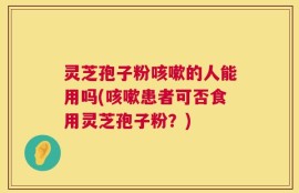 灵芝孢子粉咳嗽的人能用吗(咳嗽患者可否食用灵芝孢子粉？)