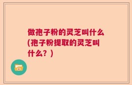 做孢子粉的灵芝叫什么(孢子粉提取的灵芝叫什么？)