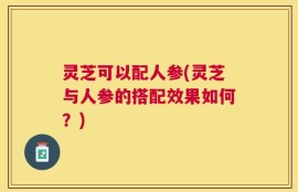 灵芝可以配人参(灵芝与人参的搭配效果如何？)