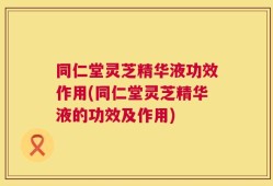 同仁堂灵芝精华液功效作用(同仁堂灵芝精华液的功效及作用)