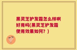 黑灵芝护发霜怎么样啊好用吗(黑灵芝护发霜使用效果如何？)