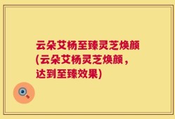 云朵艾杨至臻灵芝焕颜(云朵艾杨灵芝焕颜，达到至臻效果)