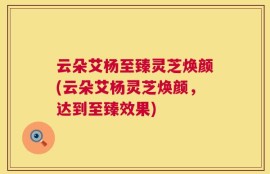 云朵艾杨至臻灵芝焕颜(云朵艾杨灵芝焕颜，达到至臻效果)