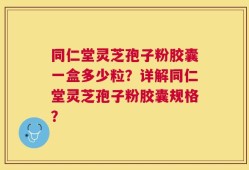 同仁堂灵芝孢子粉胶囊一盒多少粒？详解同仁堂灵芝孢子粉胶囊规格？