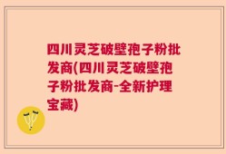 四川灵芝破壁孢子粉批发商(四川灵芝破壁孢子粉批发商-全新护理宝藏)