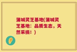 蒲城灵芝基地(蒲城灵芝基地：品质生态，天然采摘！)