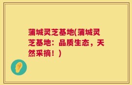 蒲城灵芝基地(蒲城灵芝基地：品质生态，天然采摘！)