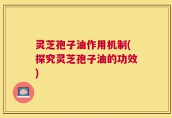 灵芝孢子油作用机制(探究灵芝孢子油的功效)