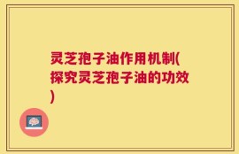 灵芝孢子油作用机制(探究灵芝孢子油的功效)