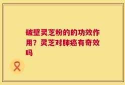 破壁灵芝粉的的功效作用？灵芝对肺癌有奇效吗