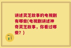 讲述灵芝故事的电视剧有哪些(电视剧讲述神奇灵芝故事，你看过哪些？)