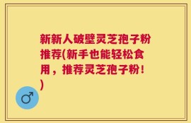 新新人破壁灵芝孢子粉推荐(新手也能轻松食用，推荐灵芝孢子粉！)