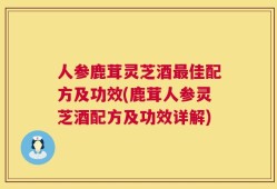 人参鹿茸灵芝酒最佳配方及功效(鹿茸人参灵芝酒配方及功效详解)