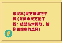 东灵丰(灵芝破壁孢子粉)(东灵丰灵芝孢子粉：破壁技术提取，给你更健康的选择)
