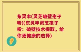 东灵丰(灵芝破壁孢子粉)(东灵丰灵芝孢子粉：破壁技术提取，给你更健康的选择)
