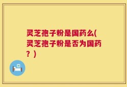 灵芝孢子粉是国药么(灵芝孢子粉是否为国药？)
