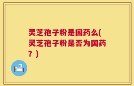 灵芝孢子粉是国药么(灵芝孢子粉是否为国药？)