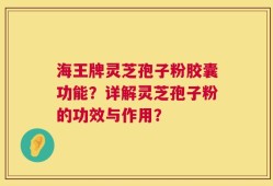海王牌灵芝孢子粉胶囊功能？详解灵芝孢子粉的功效与作用？