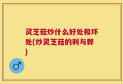灵芝菇炒什么好处和坏处(炒灵芝菇的利与弊)