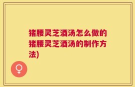 猪腰灵芝酒汤怎么做的猪腰灵芝酒汤的制作方法)