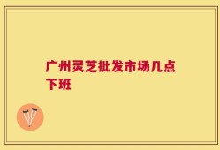 广州灵芝批发市场几点下班