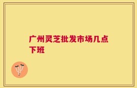 广州灵芝批发市场几点下班