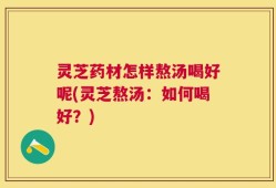 灵芝药材怎样熬汤喝好呢(灵芝熬汤：如何喝好？)
