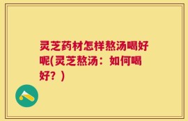 灵芝药材怎样熬汤喝好呢(灵芝熬汤：如何喝好？)