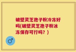 破壁灵芝孢子粉冷冻好吗(破壁灵芝孢子粉冰冻保存可行吗？)