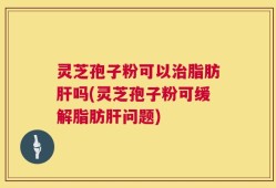 灵芝孢子粉可以治脂肪肝吗(灵芝孢子粉可缓解脂肪肝问题)