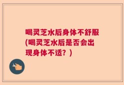 喝灵芝水后身体不舒服(喝灵芝水后是否会出现身体不适？)