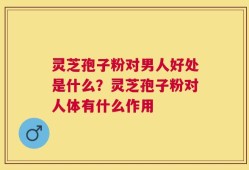 灵芝孢子粉对男人好处是什么？灵芝孢子粉对人体有什么作用