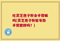 吃灵芝孢子粉会手臂嘛吗(灵芝孢子粉能导致手臂肥胖吗？)